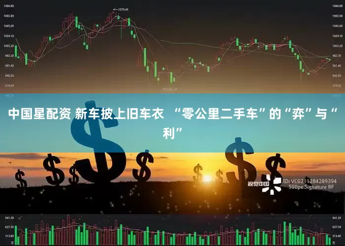 中国星配资 新车披上旧车衣  “零公里二手车”的“弈”与“利”