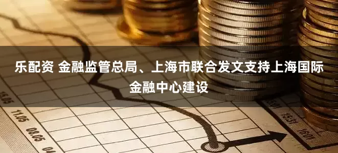 乐配资 金融监管总局、上海市联合发文支持上海国际金融中心建设