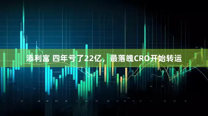 添利富 四年亏了22亿，最落魄CRO开始转运