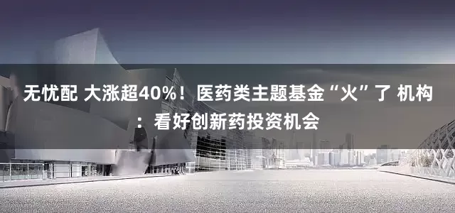 无忧配 大涨超40%！医药类主题基金“火”了 机构：看好创新药投资机会