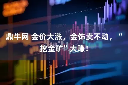 鼎牛网 金价大涨，金饰卖不动，“挖金矿”大赚！