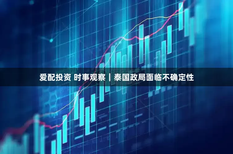 爱配投资 时事观察｜泰国政局面临不确定性