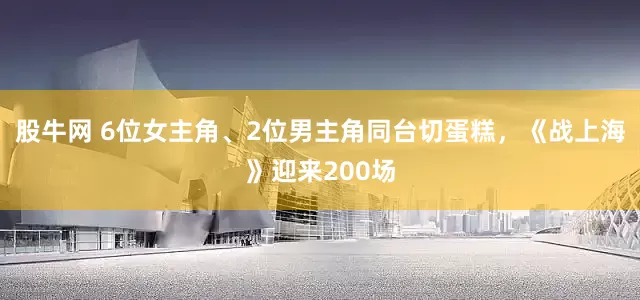 股牛网 6位女主角、2位男主角同台切蛋糕，《战上海》迎来200场