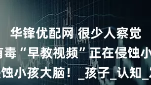 华锋优配网 很少人察觉，但这些有毒“早教视频”正在侵蚀小孩大脑！_孩子_认知_发展能力