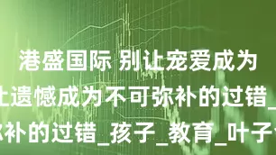 港盛国际 别让宠爱成为伤害，别让遗憾成为不可弥补的过错_孩子_教育_叶子会