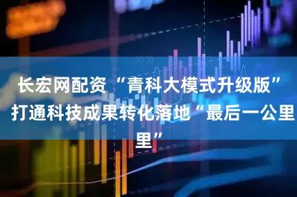 长宏网配资 “青科大模式升级版”：打通科技成果转化落地“最后一公里”