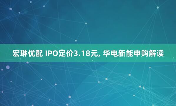 宏琳优配 IPO定价3.18元, 华电新能申购解读
