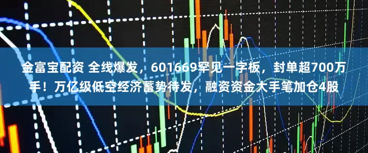 金富宝配资 全线爆发，601669罕见一字板，封单超700万手！万亿级低空经济蓄势待发，融资资金大手笔加仓4股