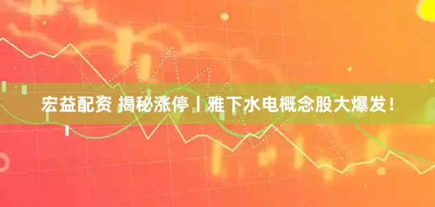 宏益配资 揭秘涨停丨雅下水电概念股大爆发！