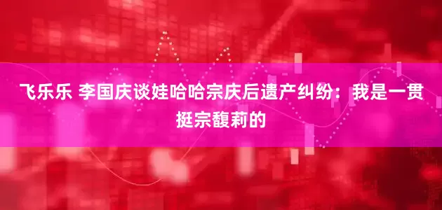 飞乐乐 李国庆谈娃哈哈宗庆后遗产纠纷：我是一贯挺宗馥莉的