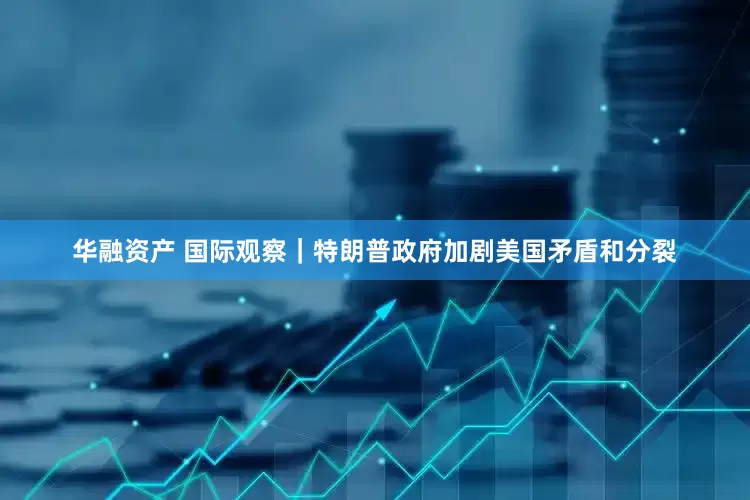 华融资产 国际观察｜特朗普政府加剧美国矛盾和分裂