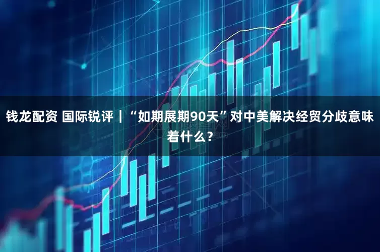 钱龙配资 国际锐评｜“如期展期90天”对中美解决经贸分歧意味着什么？