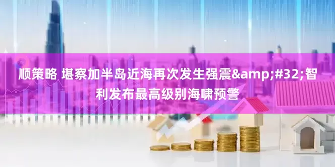 顺策略 堪察加半岛近海再次发生强震&#32;智利发布最高级别海啸预警
