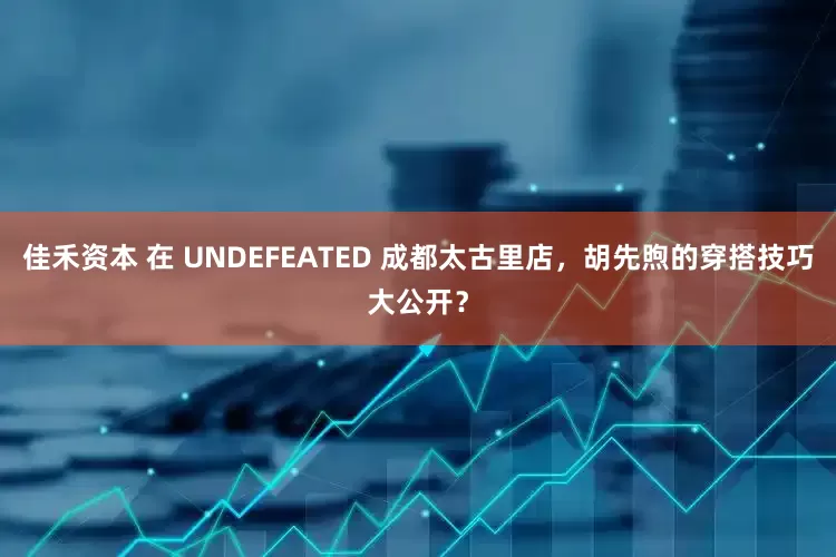 佳禾资本 在 UNDEFEATED 成都太古里店，胡先煦的穿搭技巧大公开？
