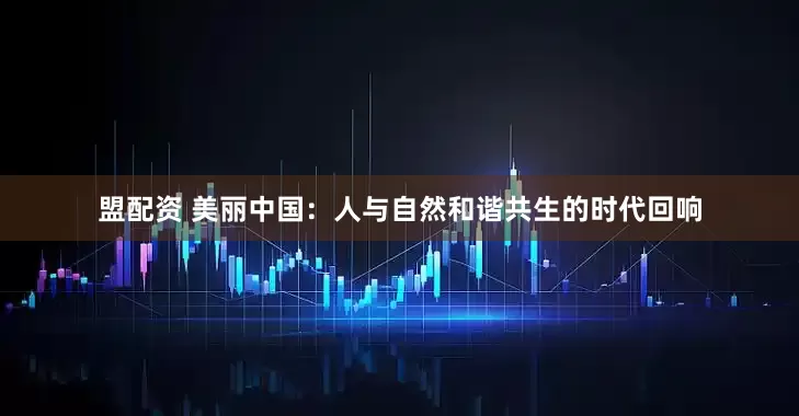 盟配资 美丽中国：人与自然和谐共生的时代回响