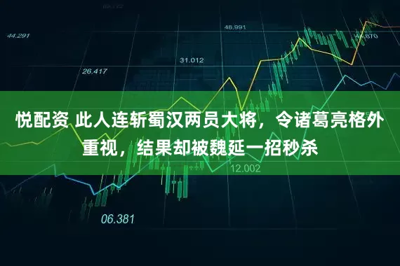 悦配资 此人连斩蜀汉两员大将，令诸葛亮格外重视，结果却被魏延一招秒杀