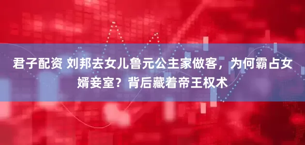 君子配资 刘邦去女儿鲁元公主家做客，为何霸占女婿妾室？背后藏着帝王权术