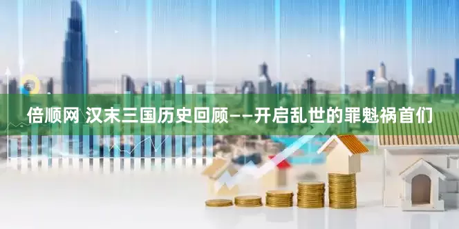 倍顺网 汉末三国历史回顾——开启乱世的罪魁祸首们