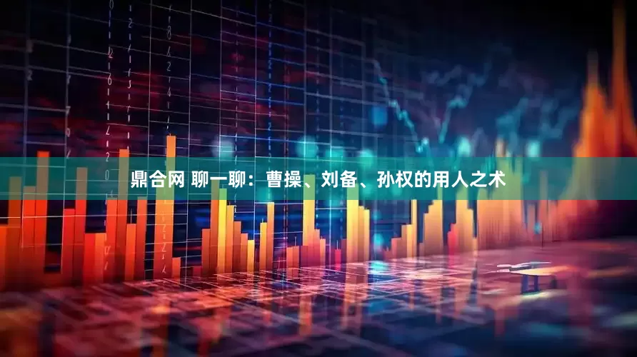 鼎合网 聊一聊：曹操、刘备、孙权的用人之术