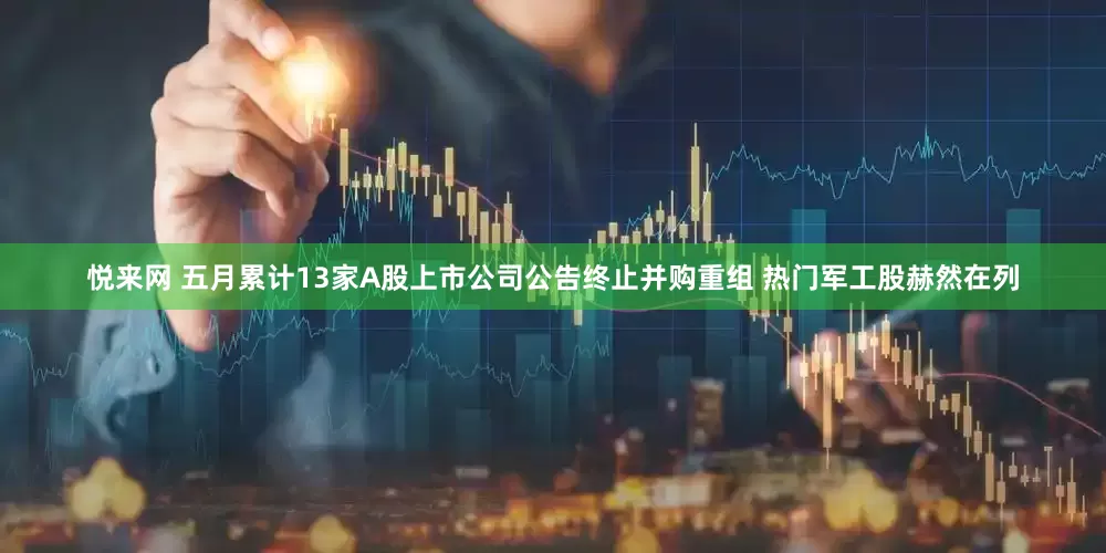 悦来网 五月累计13家A股上市公司公告终止并购重组 热门军工股赫然在列