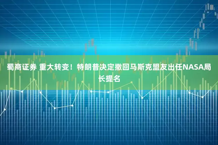 蜀商证券 重大转变！特朗普决定撤回马斯克盟友出任NASA局长提名