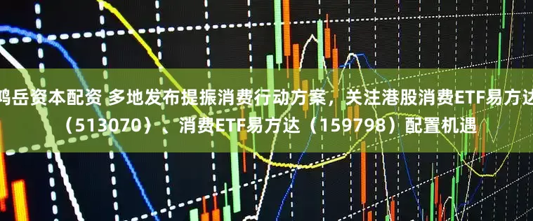 鸿岳资本配资 多地发布提振消费行动方案，关注港股消费ETF易方达（513070）、消费ETF易方达（159798）配置机遇