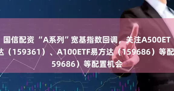 国信配资 “A系列”宽基指数回调，关注A500ETF易方达（159361）、A100ETF易方达（159686）等配置机会