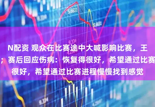 N配资 观众在比赛途中大喊影响比赛，王楚钦罕见发火怒斥；赛后回应伤病：恢复得很好，希望通过比赛进程慢慢找到感觉
