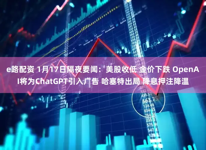 e路配资 1月17日隔夜要闻：美股收低 金价下跌 OpenAI将为ChatGPT引入广告 哈塞特出局 降息押注降温
