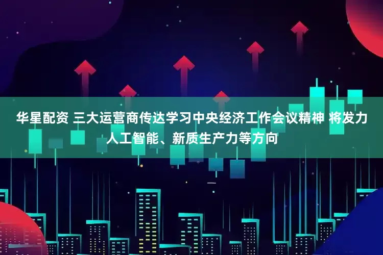 华星配资 三大运营商传达学习中央经济工作会议精神 将发力人工智能、新质生产力等方向