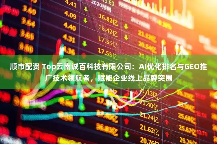 顺市配资 Top云南诚百科技有限公司：AI优化排名与GEO推广技术领航者，赋能企业线上品牌突围