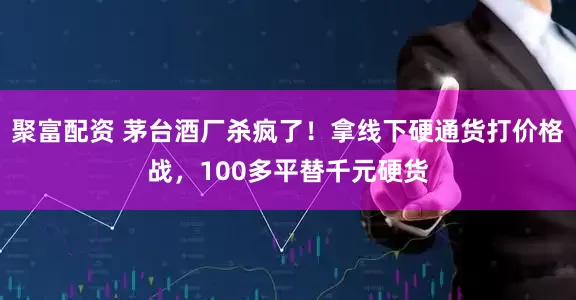 聚富配资 茅台酒厂杀疯了！拿线下硬通货打价格战，100多平替千元硬货