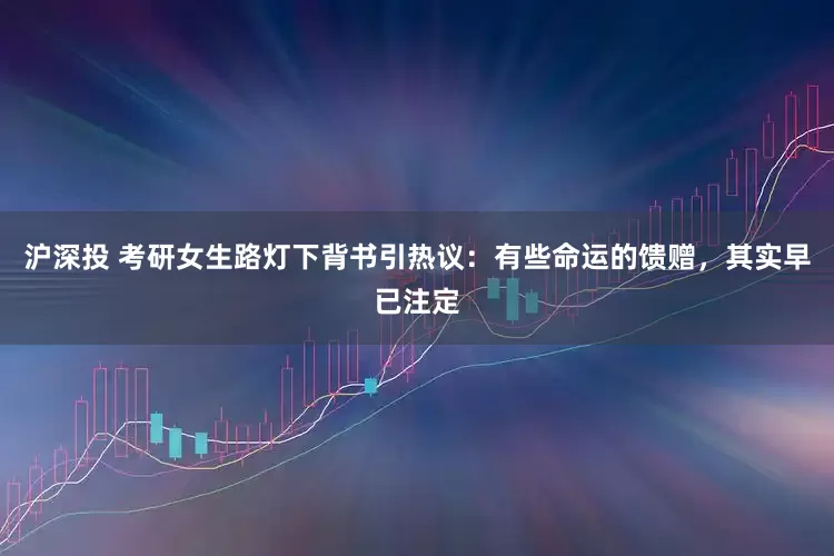 沪深投 考研女生路灯下背书引热议：有些命运的馈赠，其实早已注定